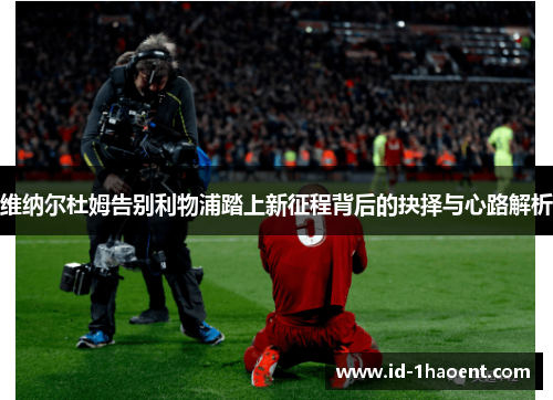 维纳尔杜姆告别利物浦踏上新征程背后的抉择与心路解析